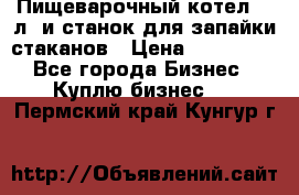 Пищеварочный котел 25 л. и станок для запайки стаканов › Цена ­ 250 000 - Все города Бизнес » Куплю бизнес   . Пермский край,Кунгур г.